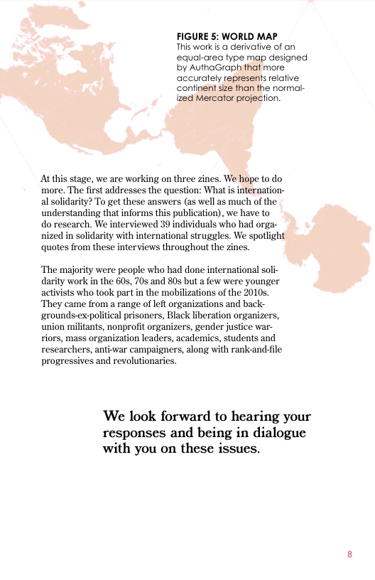 FIGURE 5: WORLD MAP This work & @ dervative of an equal-area type map designed by AuthaGraph that more accuralely represents relofive continent size than the normal- ized Mercator projection.  At this stage, we are working on three zines. We hope to do more. The first addresses the question: What s internation- al solidarity? To get these answers (as well as much of the understanding that informs this publication), we have to  do research. We interviewed 39 individuals who had orga- nized in solidarity with international struggles. We spotlight quotes from these interviews throughout the zines.  ‘The majority were people who had done international soli- darity work in the 60s, 70s and 805 but a few were younger activists who took part in the mobilizations of the 2010 They came from a range of left organizations and back- ‘grounds-ex-political prisoners, Black liberation organizers, union militants, nonprofit organizers, gender justice war- tiors, mass organization leaders, academics, students and researchers, anti-var campaigners, along with rank-and-file progressives and revolutionaries.  ‘We look forward to hearing your responses and being in dialogue with you on these issues. 